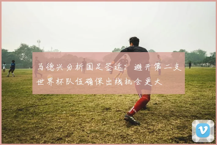 马德兴分析国足签运：避开第二支世界杯队伍确保出线机会更大