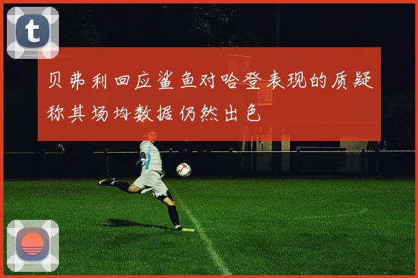 贝弗利回应鲨鱼对哈登表现的质疑称其场均数据仍然出色