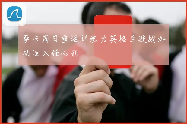 萨卡周日重返训练为英格兰迎战加纳注入强心剂
