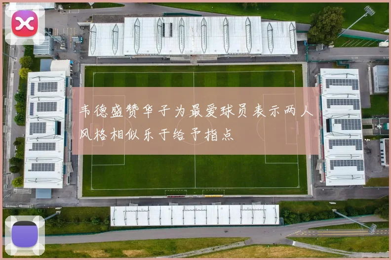 韦德盛赞华子为最爱球员表示两人风格相似乐于给予指点