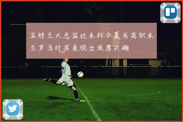 亚特兰大总监达米科今夏或离职米兰罗马对其表现出浓厚兴趣