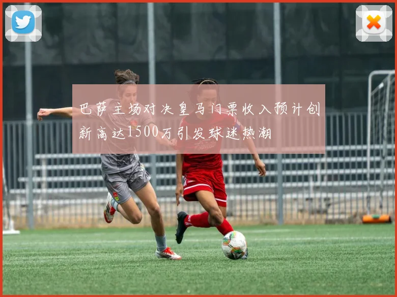 巴萨主场对决皇马门票收入预计创新高达1500万引发球迷热潮