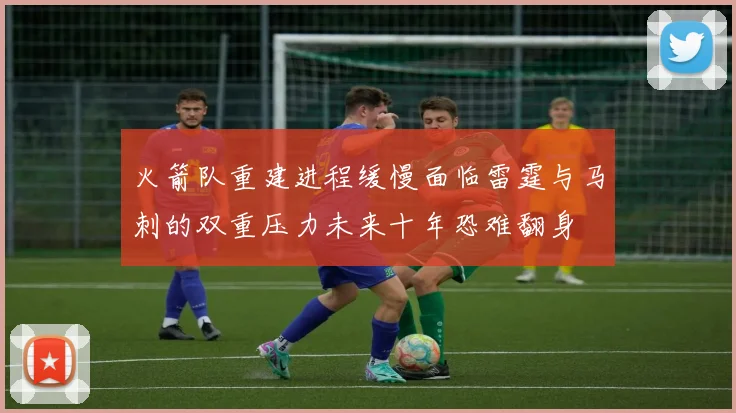 火箭队重建进程缓慢面临雷霆与马刺的双重压力未来十年恐难翻身